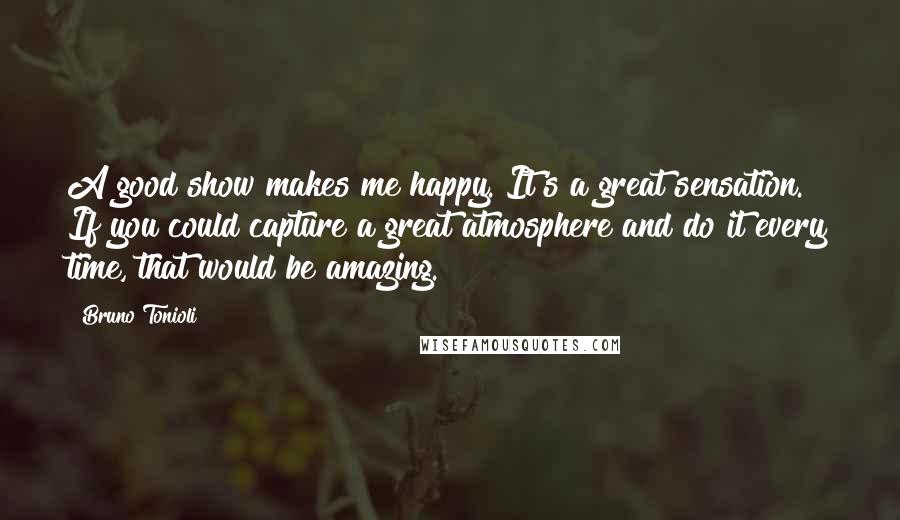 Bruno Tonioli Quotes: A good show makes me happy. It's a great sensation. If you could capture a great atmosphere and do it every time, that would be amazing.