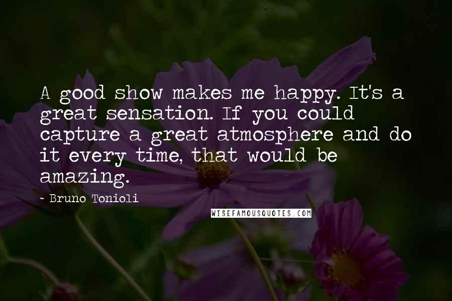 Bruno Tonioli Quotes: A good show makes me happy. It's a great sensation. If you could capture a great atmosphere and do it every time, that would be amazing.