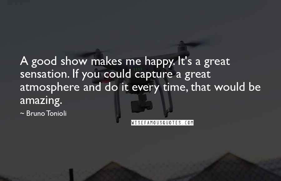 Bruno Tonioli Quotes: A good show makes me happy. It's a great sensation. If you could capture a great atmosphere and do it every time, that would be amazing.