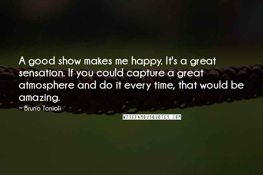 Bruno Tonioli Quotes: A good show makes me happy. It's a great sensation. If you could capture a great atmosphere and do it every time, that would be amazing.