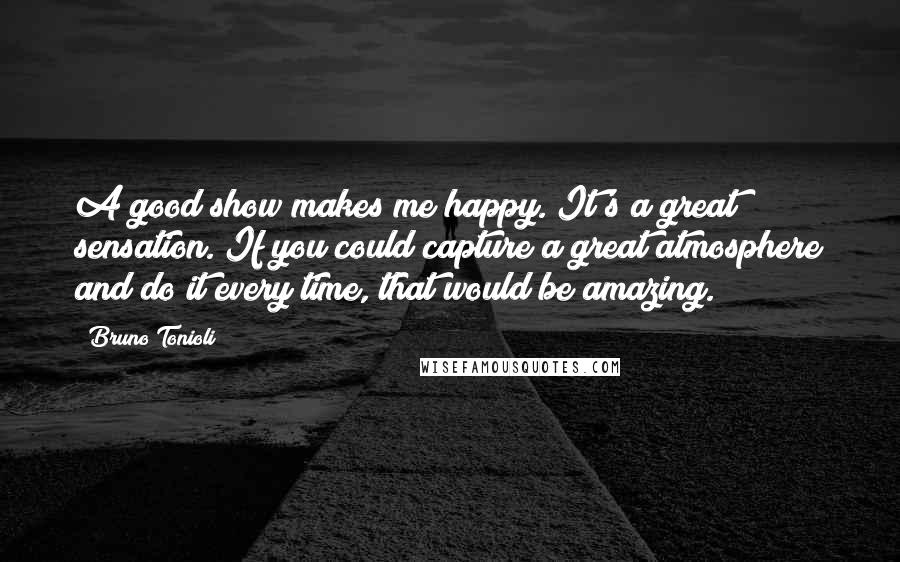 Bruno Tonioli Quotes: A good show makes me happy. It's a great sensation. If you could capture a great atmosphere and do it every time, that would be amazing.