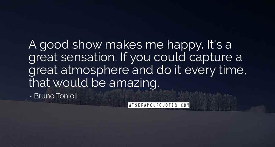 Bruno Tonioli Quotes: A good show makes me happy. It's a great sensation. If you could capture a great atmosphere and do it every time, that would be amazing.