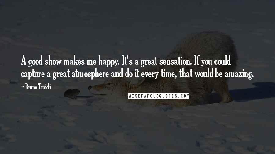 Bruno Tonioli Quotes: A good show makes me happy. It's a great sensation. If you could capture a great atmosphere and do it every time, that would be amazing.