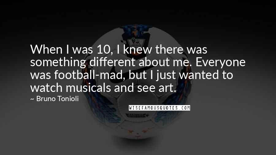 Bruno Tonioli Quotes: When I was 10, I knew there was something different about me. Everyone was football-mad, but I just wanted to watch musicals and see art.