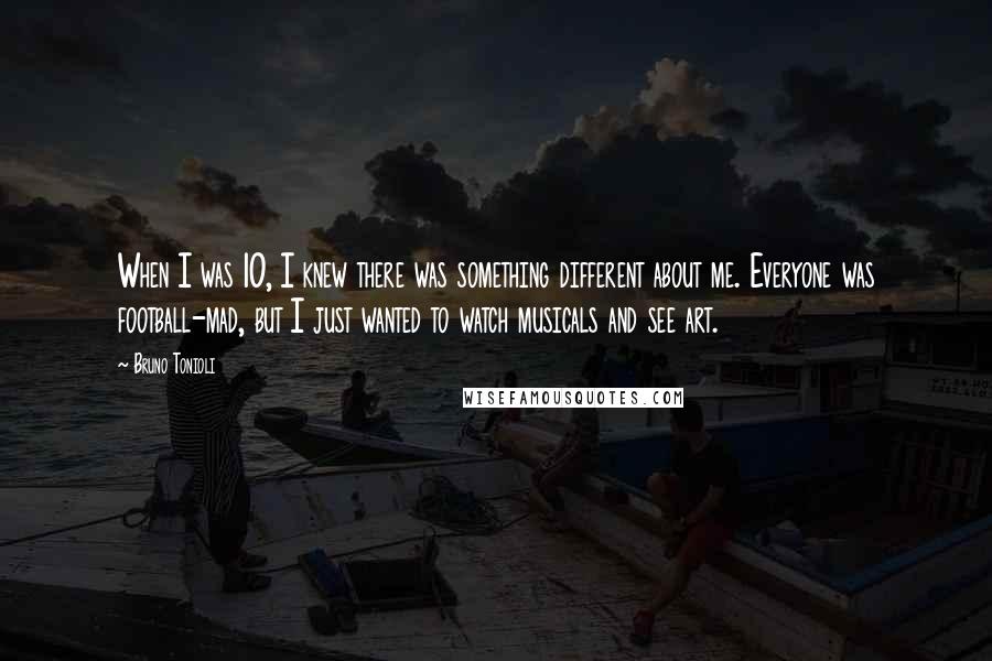 Bruno Tonioli Quotes: When I was 10, I knew there was something different about me. Everyone was football-mad, but I just wanted to watch musicals and see art.