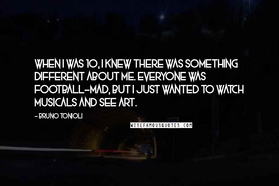 Bruno Tonioli Quotes: When I was 10, I knew there was something different about me. Everyone was football-mad, but I just wanted to watch musicals and see art.