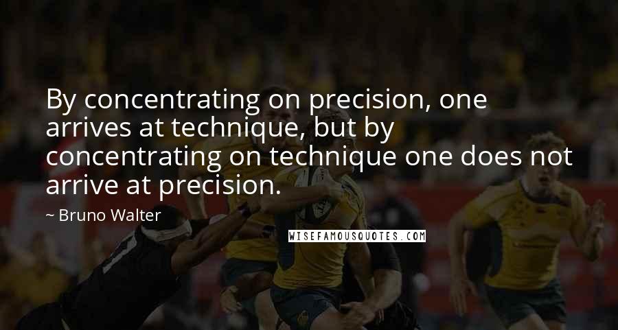 Bruno Walter Quotes: By concentrating on precision, one arrives at technique, but by concentrating on technique one does not arrive at precision.