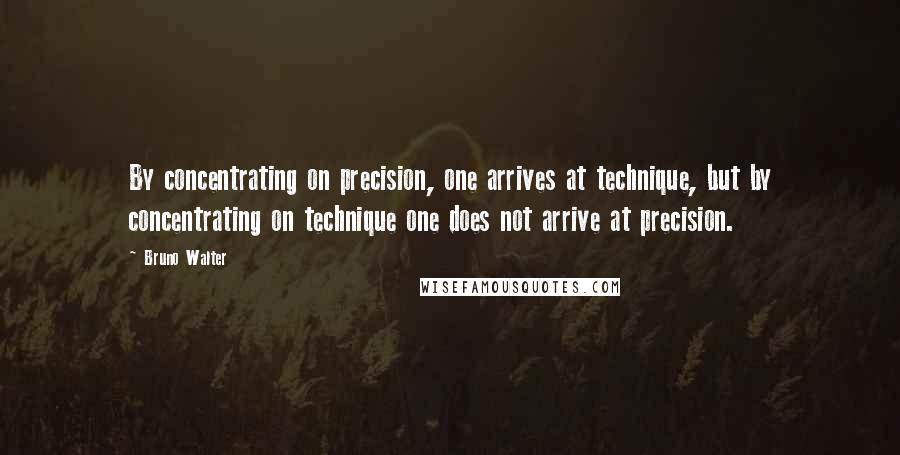 Bruno Walter Quotes: By concentrating on precision, one arrives at technique, but by concentrating on technique one does not arrive at precision.