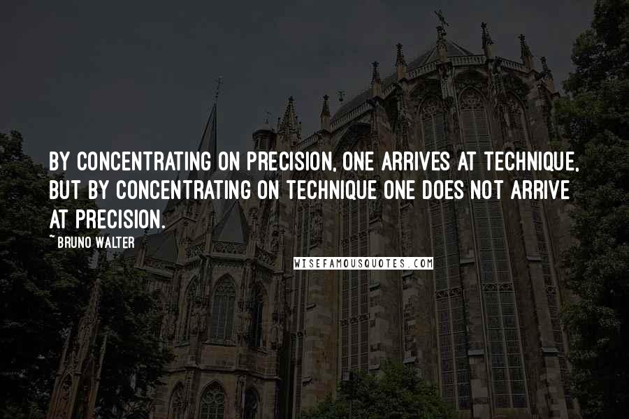 Bruno Walter Quotes: By concentrating on precision, one arrives at technique, but by concentrating on technique one does not arrive at precision.