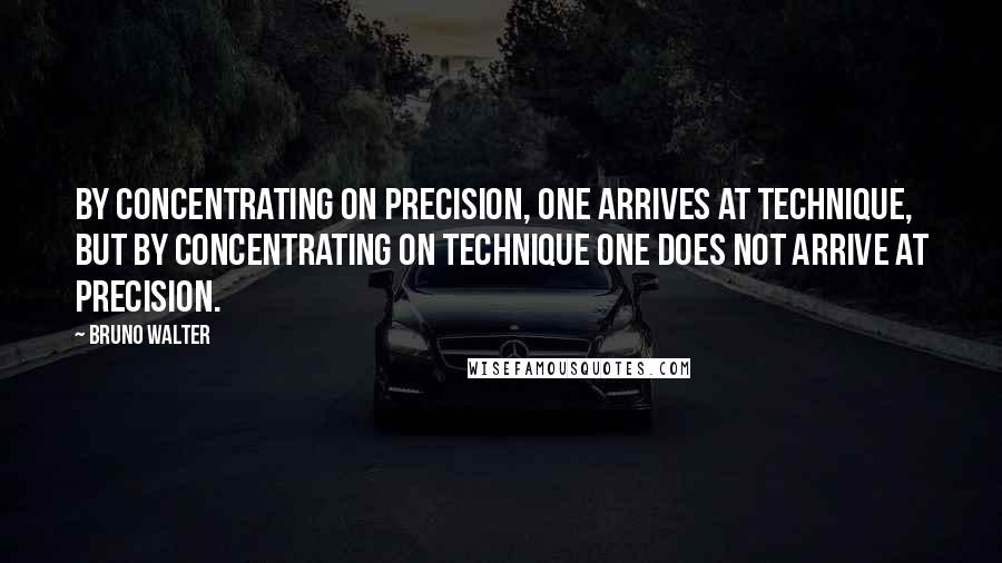 Bruno Walter Quotes: By concentrating on precision, one arrives at technique, but by concentrating on technique one does not arrive at precision.