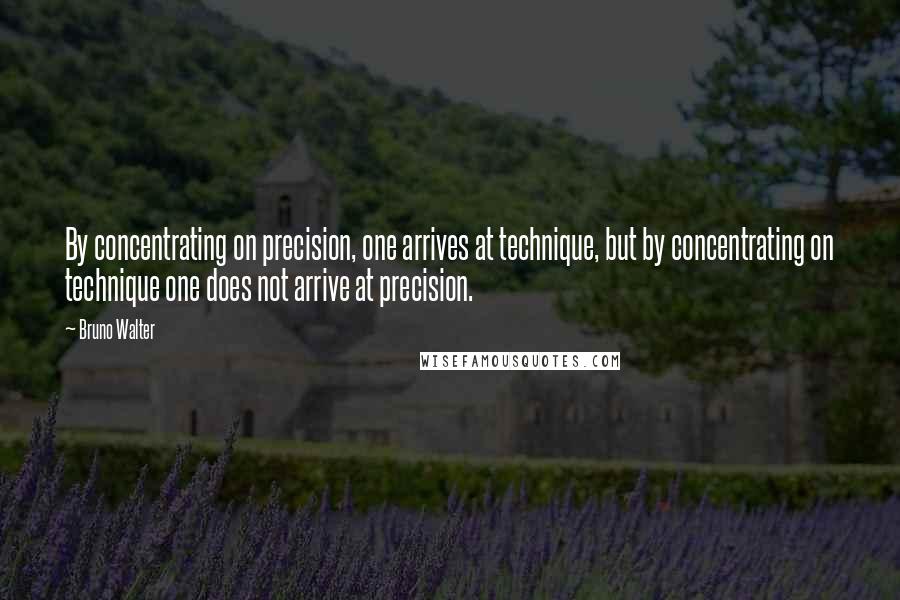 Bruno Walter Quotes: By concentrating on precision, one arrives at technique, but by concentrating on technique one does not arrive at precision.