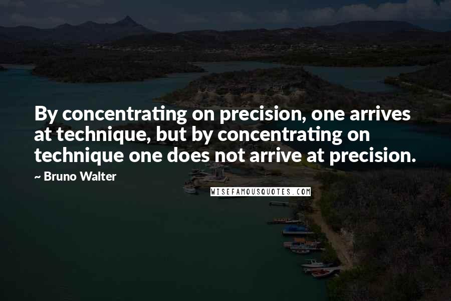 Bruno Walter Quotes: By concentrating on precision, one arrives at technique, but by concentrating on technique one does not arrive at precision.