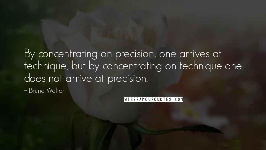 Bruno Walter Quotes: By concentrating on precision, one arrives at technique, but by concentrating on technique one does not arrive at precision.