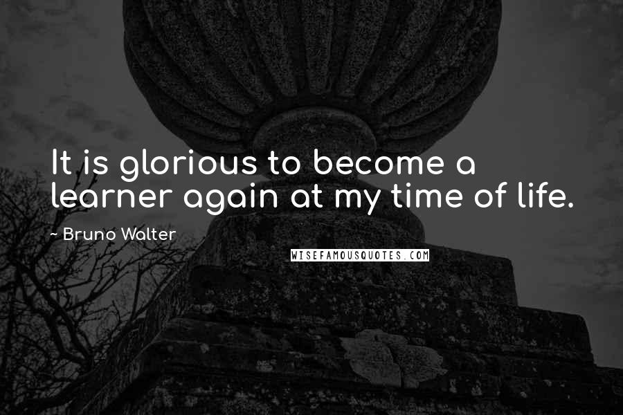 Bruno Walter Quotes: It is glorious to become a learner again at my time of life.