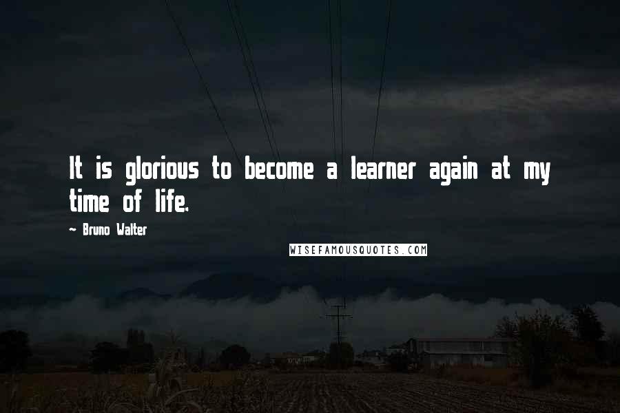 Bruno Walter Quotes: It is glorious to become a learner again at my time of life.