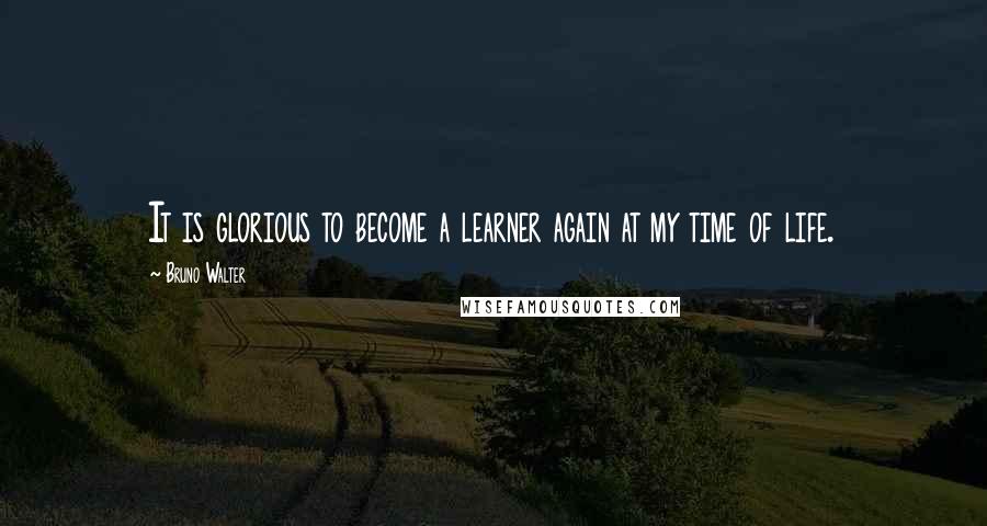 Bruno Walter Quotes: It is glorious to become a learner again at my time of life.
