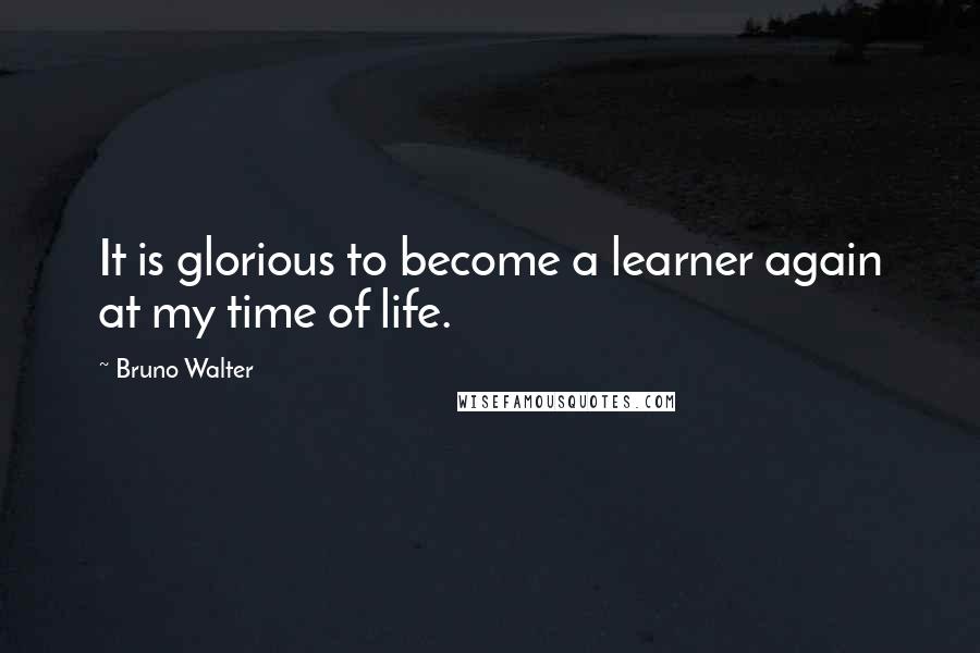 Bruno Walter Quotes: It is glorious to become a learner again at my time of life.