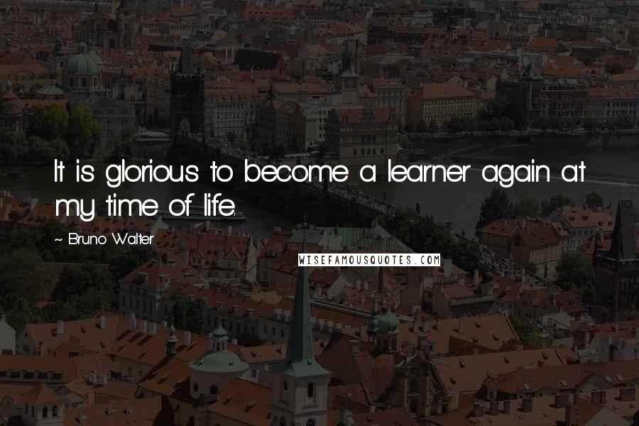 Bruno Walter Quotes: It is glorious to become a learner again at my time of life.