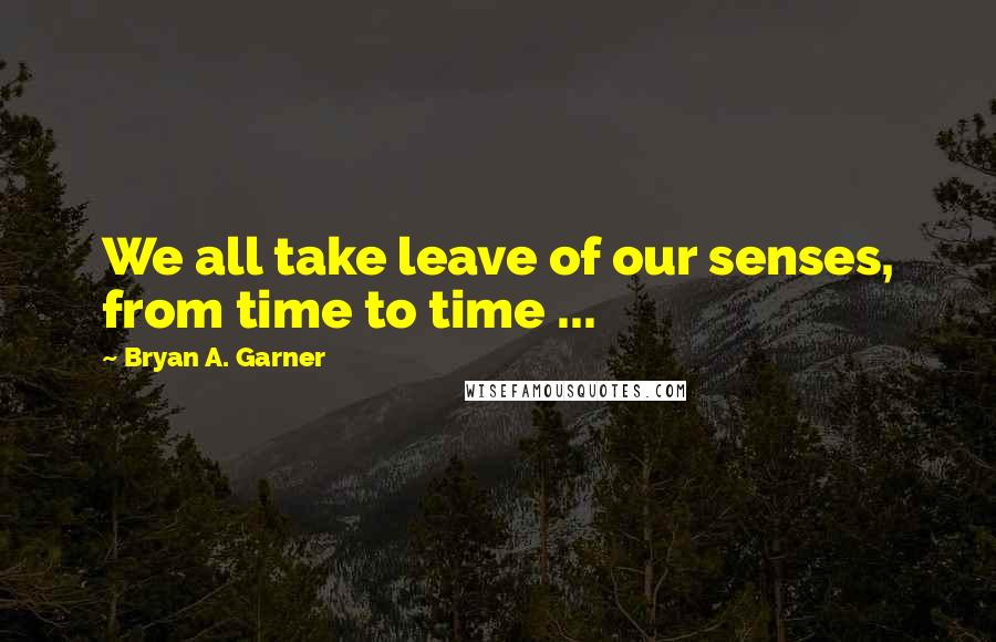 Bryan A. Garner Quotes: We all take leave of our senses, from time to time ...