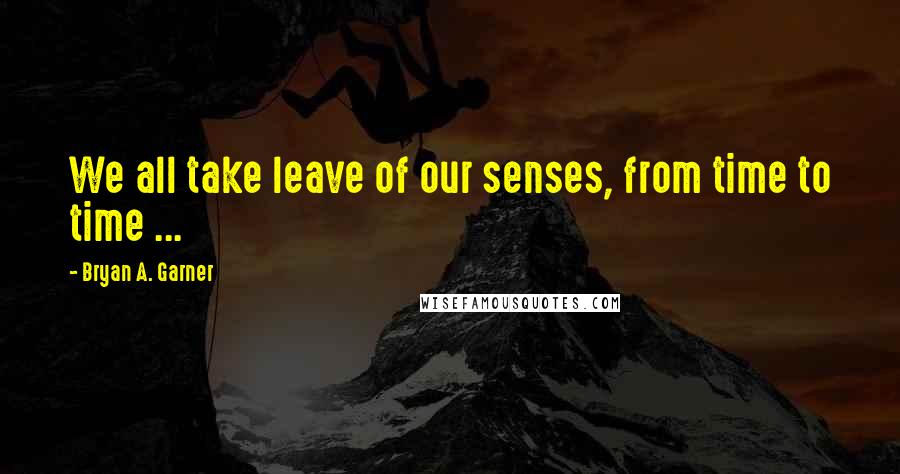 Bryan A. Garner Quotes: We all take leave of our senses, from time to time ...