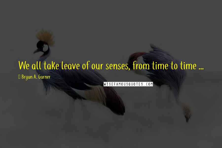 Bryan A. Garner Quotes: We all take leave of our senses, from time to time ...