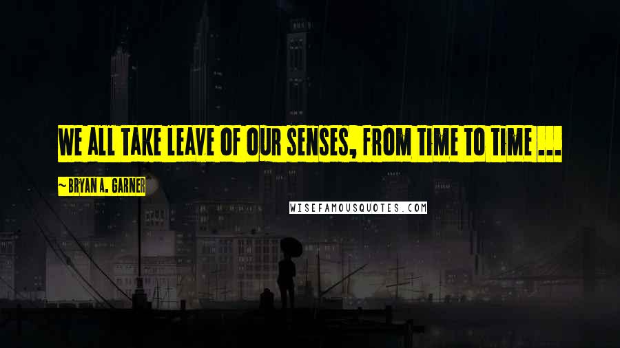 Bryan A. Garner Quotes: We all take leave of our senses, from time to time ...