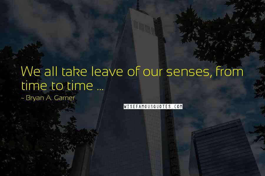 Bryan A. Garner Quotes: We all take leave of our senses, from time to time ...