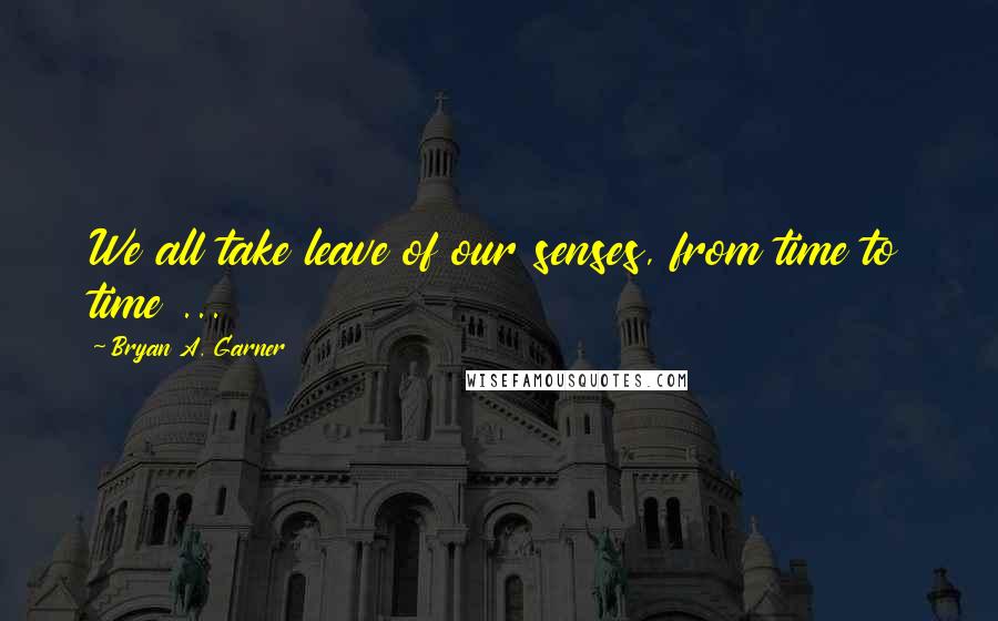 Bryan A. Garner Quotes: We all take leave of our senses, from time to time ...