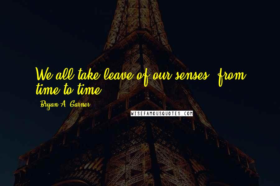 Bryan A. Garner Quotes: We all take leave of our senses, from time to time ...