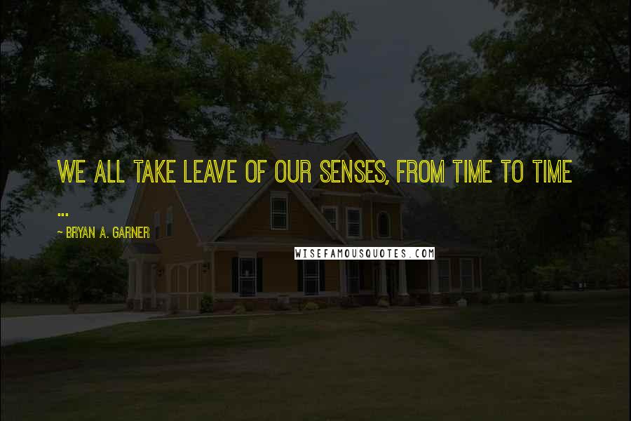 Bryan A. Garner Quotes: We all take leave of our senses, from time to time ...