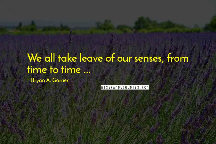 Bryan A. Garner Quotes: We all take leave of our senses, from time to time ...