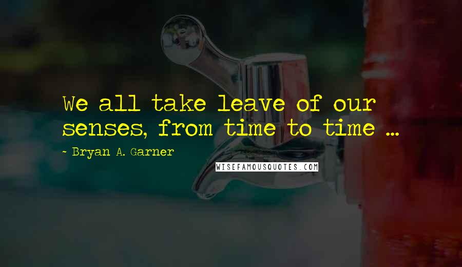 Bryan A. Garner Quotes: We all take leave of our senses, from time to time ...