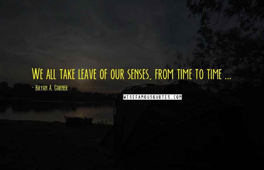 Bryan A. Garner Quotes: We all take leave of our senses, from time to time ...