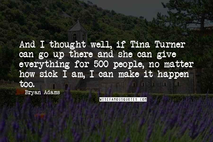 Bryan Adams Quotes: And I thought well, if Tina Turner can go up there and she can give everything for 500 people, no matter how sick I am, I can make it happen too.