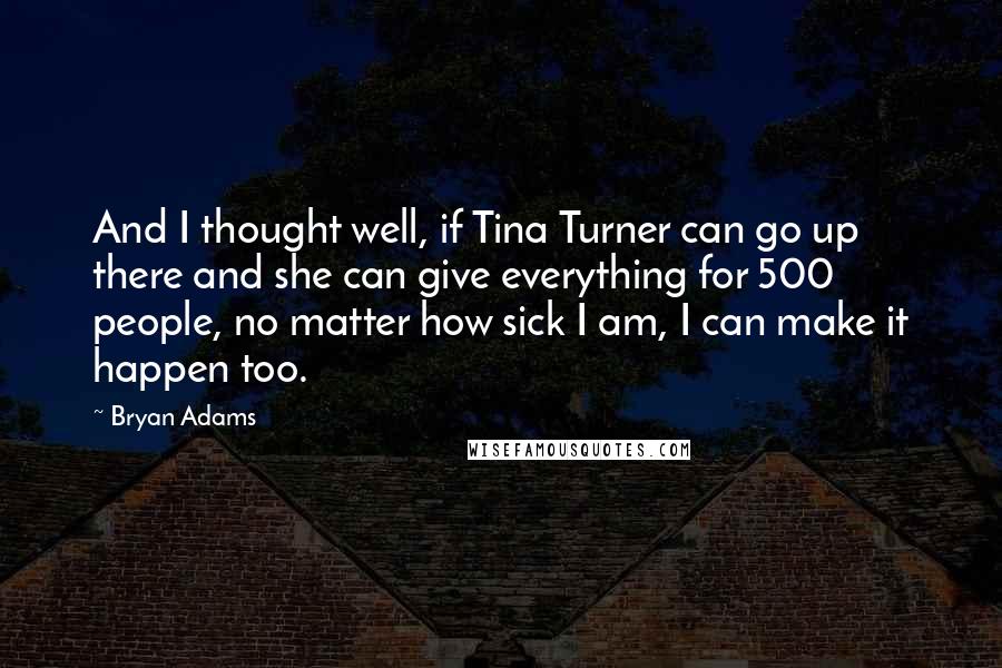 Bryan Adams Quotes: And I thought well, if Tina Turner can go up there and she can give everything for 500 people, no matter how sick I am, I can make it happen too.