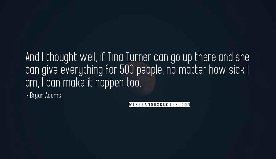 Bryan Adams Quotes: And I thought well, if Tina Turner can go up there and she can give everything for 500 people, no matter how sick I am, I can make it happen too.