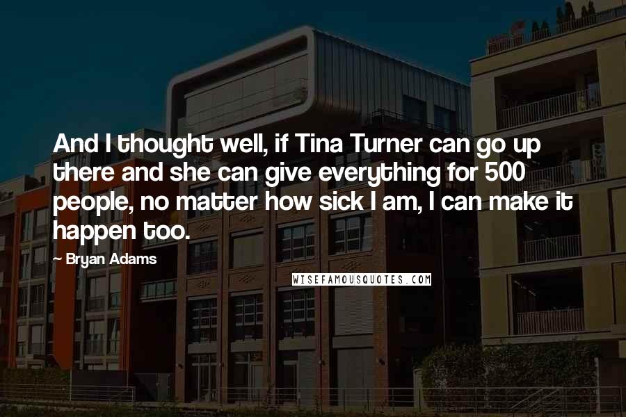 Bryan Adams Quotes: And I thought well, if Tina Turner can go up there and she can give everything for 500 people, no matter how sick I am, I can make it happen too.