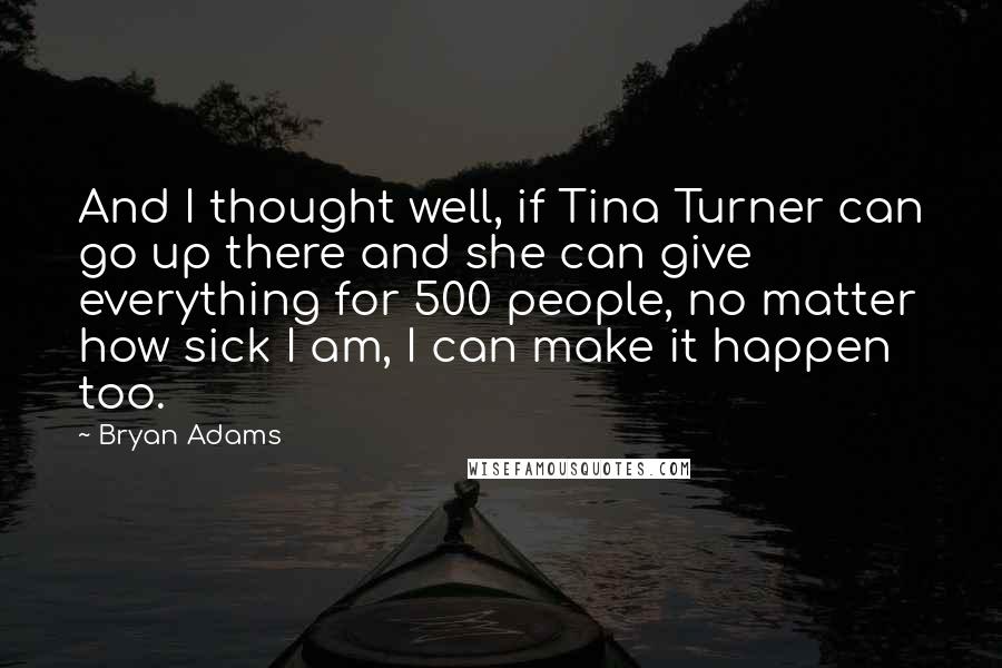 Bryan Adams Quotes: And I thought well, if Tina Turner can go up there and she can give everything for 500 people, no matter how sick I am, I can make it happen too.