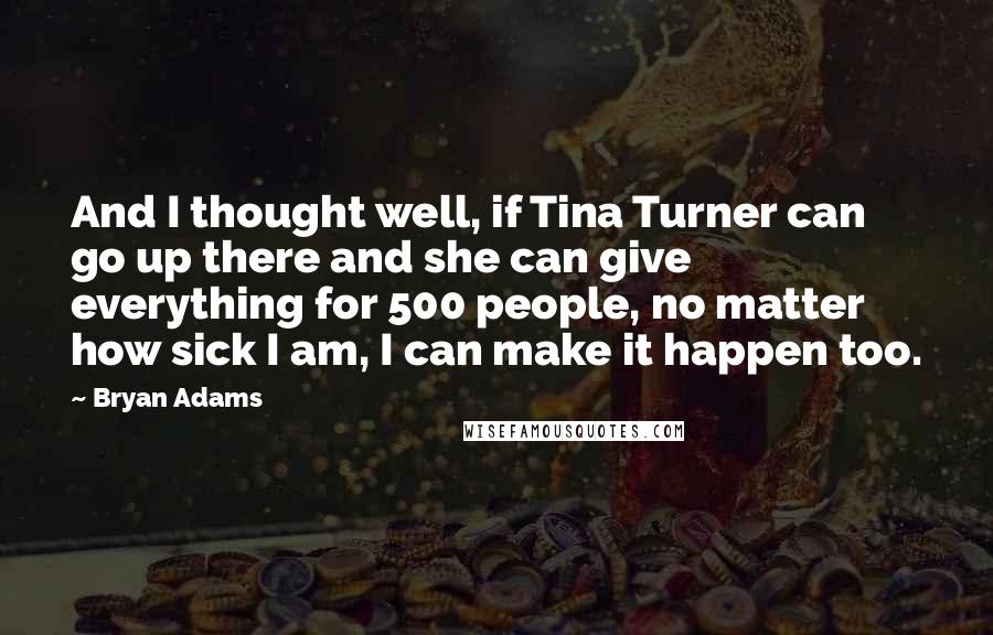 Bryan Adams Quotes: And I thought well, if Tina Turner can go up there and she can give everything for 500 people, no matter how sick I am, I can make it happen too.