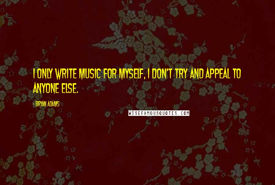 Bryan Adams Quotes: I only write music for myself, I don't try and appeal to anyone else.