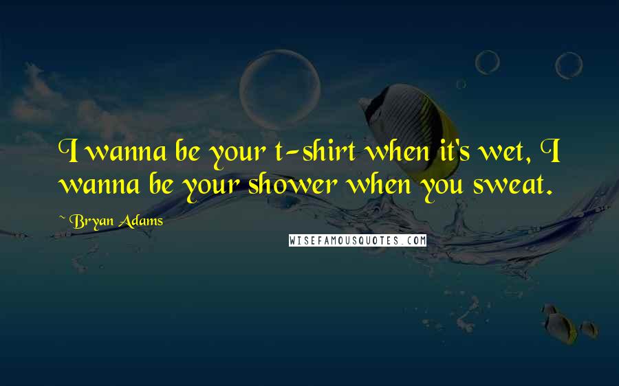 Bryan Adams Quotes: I wanna be your t-shirt when it's wet, I wanna be your shower when you sweat.