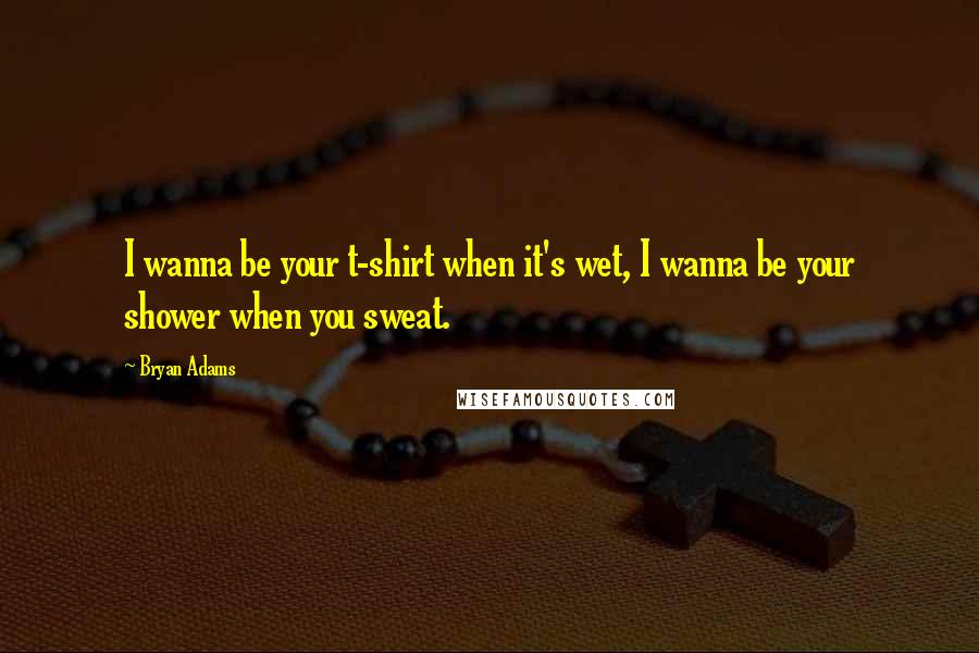 Bryan Adams Quotes: I wanna be your t-shirt when it's wet, I wanna be your shower when you sweat.