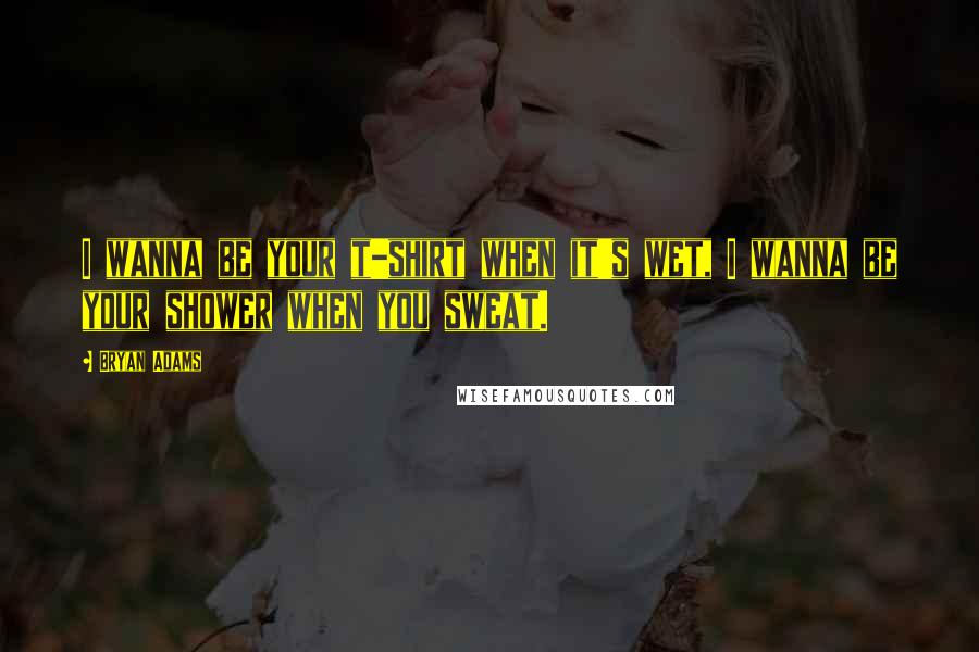 Bryan Adams Quotes: I wanna be your t-shirt when it's wet, I wanna be your shower when you sweat.