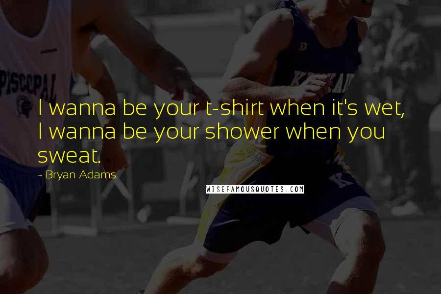 Bryan Adams Quotes: I wanna be your t-shirt when it's wet, I wanna be your shower when you sweat.