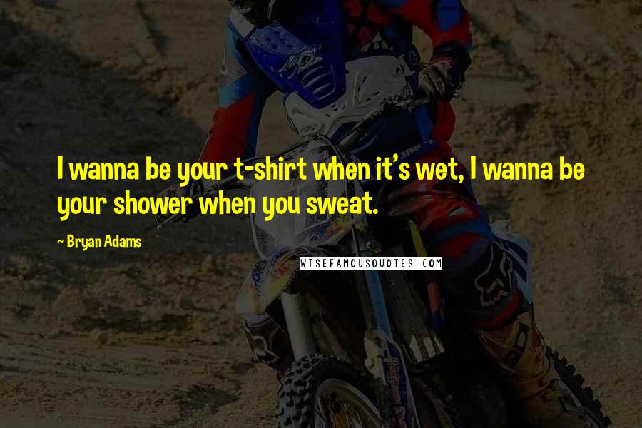 Bryan Adams Quotes: I wanna be your t-shirt when it's wet, I wanna be your shower when you sweat.