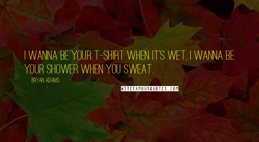 Bryan Adams Quotes: I wanna be your t-shirt when it's wet, I wanna be your shower when you sweat.