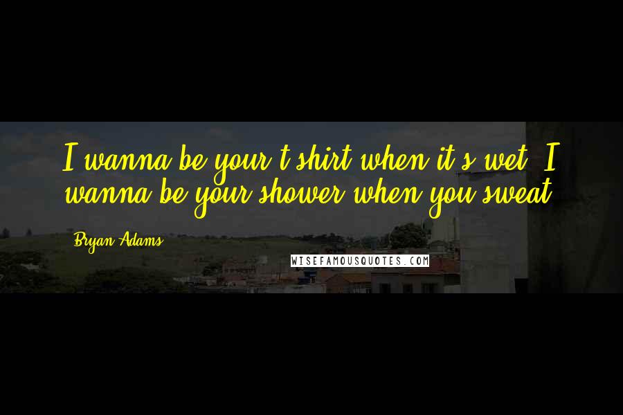 Bryan Adams Quotes: I wanna be your t-shirt when it's wet, I wanna be your shower when you sweat.