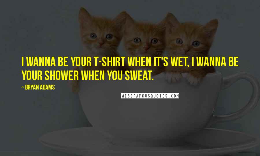 Bryan Adams Quotes: I wanna be your t-shirt when it's wet, I wanna be your shower when you sweat.