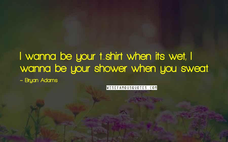 Bryan Adams Quotes: I wanna be your t-shirt when it's wet, I wanna be your shower when you sweat.