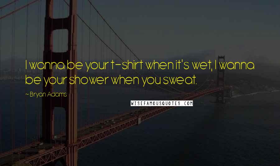 Bryan Adams Quotes: I wanna be your t-shirt when it's wet, I wanna be your shower when you sweat.